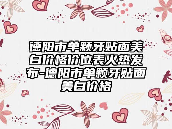 德阳市单颗牙贴面美白价格价位表火热发布-德阳市单颗牙贴面美白价格