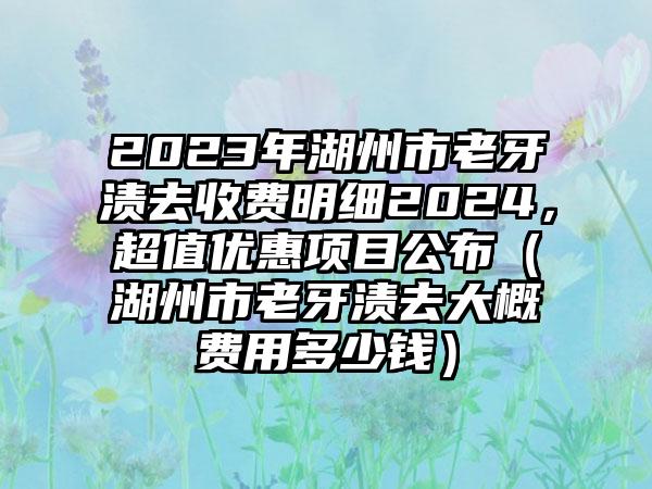 2023年湖州市老牙渍去收费明细2024，超值优惠项目公布（湖州市老牙渍去大概费用多少钱）