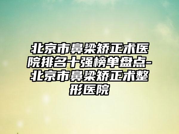 北京市鼻梁矫正术医院排名十强榜单盘点-北京市鼻梁矫正术整形医院