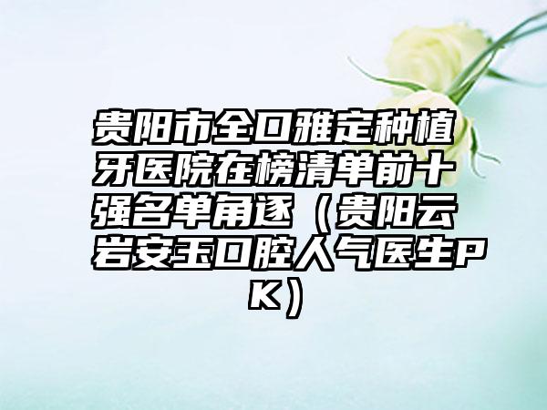 贵阳市全口雅定种植牙医院在榜清单前十强名单角逐（贵阳云岩安玉口腔人气医生PK）