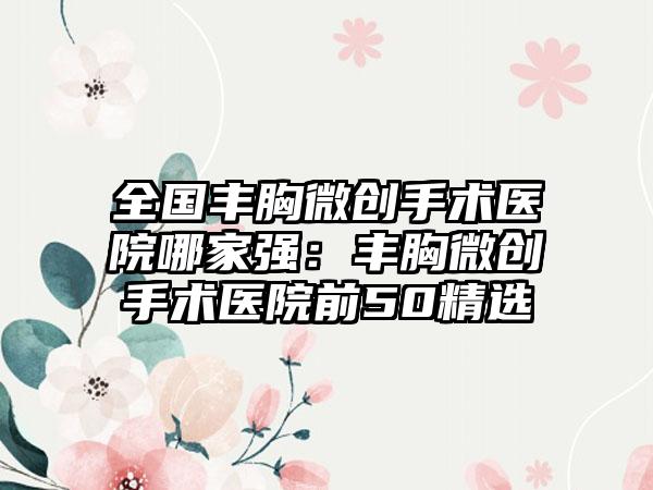 全国丰胸微创手术医院哪家强：丰胸微创手术医院前50精选