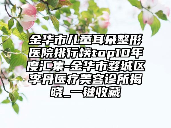 金华市儿童耳朵整形医院排行榜top10年度汇集-金华市婺城区李丹医疗美容诊所揭晓_一键收藏