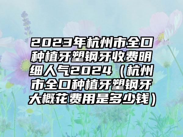 2023年杭州市全口种植牙塑钢牙收费明细人气2024（杭州市全口种植牙塑钢牙大概花费用是多少钱）