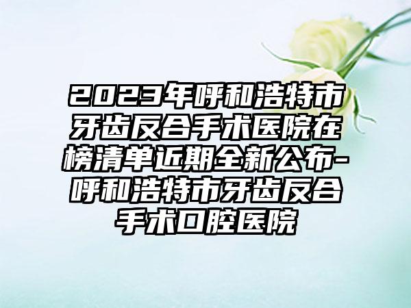 2023年呼和浩特市牙齿反合手术医院在榜清单近期全新公布-呼和浩特市牙齿反合手术口腔医院