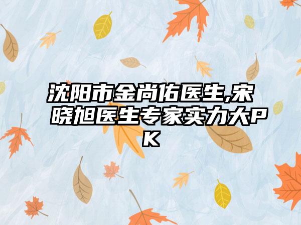 沈阳市金尚佑医生,宋晓旭医生专家实力大PK