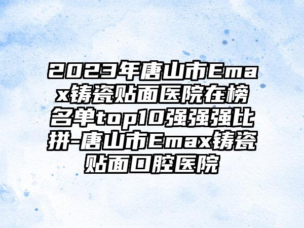 2023年唐山市Emax铸瓷贴面医院在榜名单top10强强强比拼-唐山市Emax铸瓷贴面口腔医院