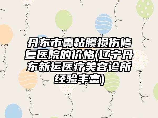 丹东市鼻粘膜损伤修复医院的价格(辽宁丹东新运医疗美容诊所经验丰富)