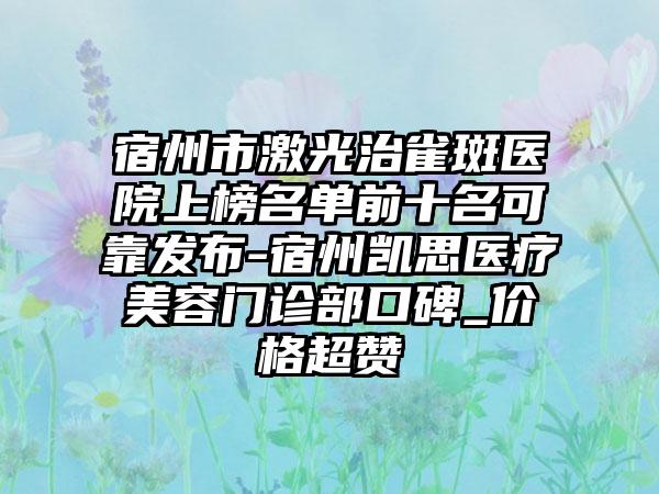 宿州市激光治雀斑医院上榜名单前十名可靠发布-宿州凯思医疗美容门诊部口碑_价格超赞