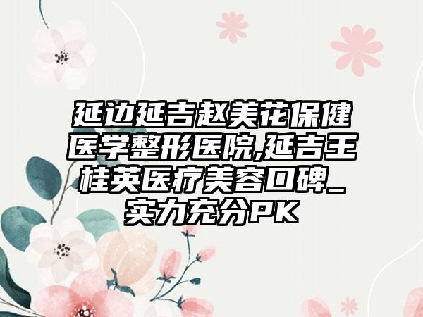 延边延吉赵美花保健医学整形医院,延吉王桂英医疗美容口碑_实力充分PK