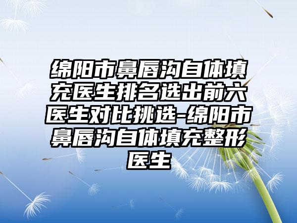 绵阳市鼻唇沟自体填充医生排名选出前六医生对比挑选-绵阳市鼻唇沟自体填充整形医生