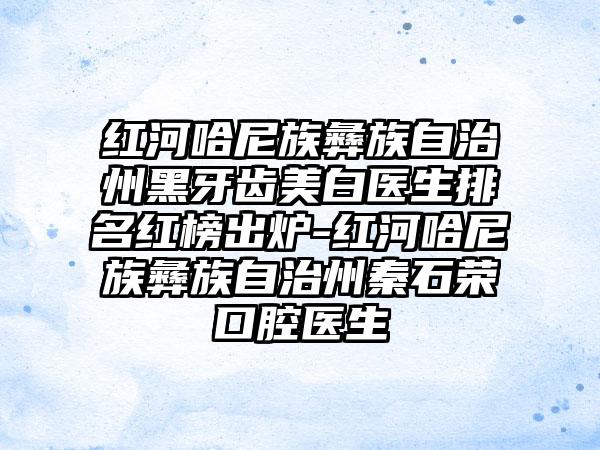 红河哈尼族彝族自治州黑牙齿美白医生排名红榜出炉-红河哈尼族彝族自治州秦石荣口腔医生