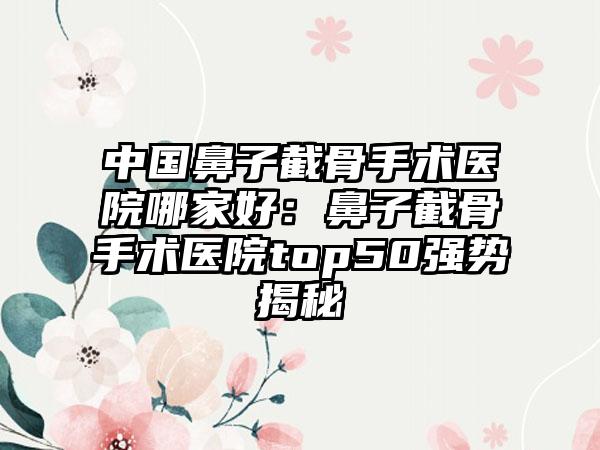 中国鼻子截骨手术医院哪家好：鼻子截骨手术医院top50强势揭秘