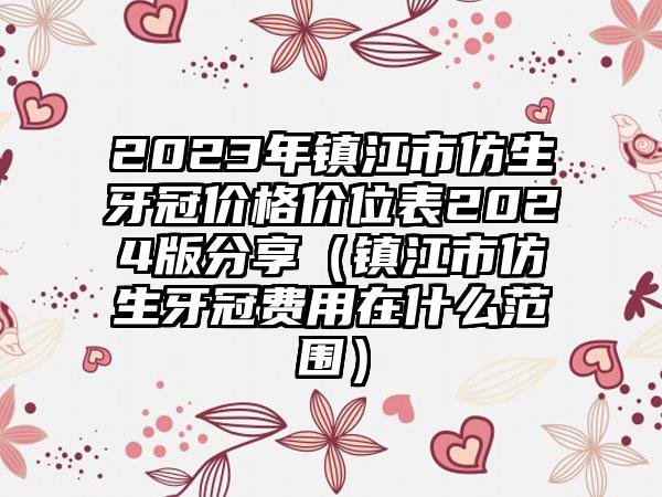 2023年镇江市仿生牙冠价格价位表2024版分享（镇江市仿生牙冠费用在什么范围）