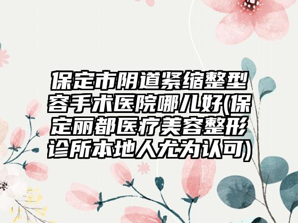 保定市阴道紧缩整型容手术医院哪儿好(保定丽都医疗美容整形诊所本地人尤为认可)