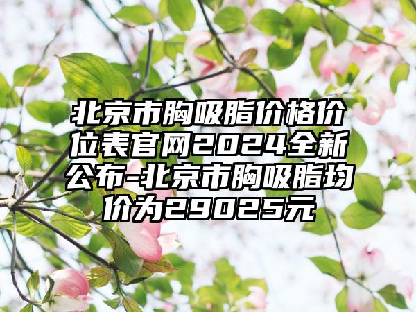 北京市胸吸脂价格价位表官网2024全新公布-北京市胸吸脂均价为29025元