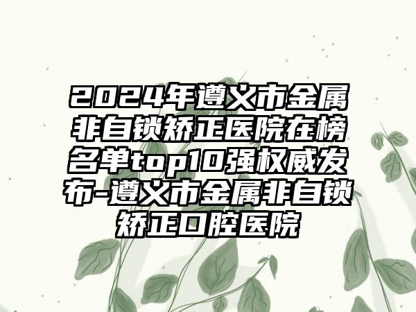 2024年遵义市金属非自锁矫正医院在榜名单top10强权威发布-遵义市金属非自锁矫正口腔医院