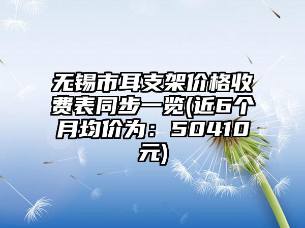 无锡市耳支架价格收费表同步一览(近6个月均价为：50410元)