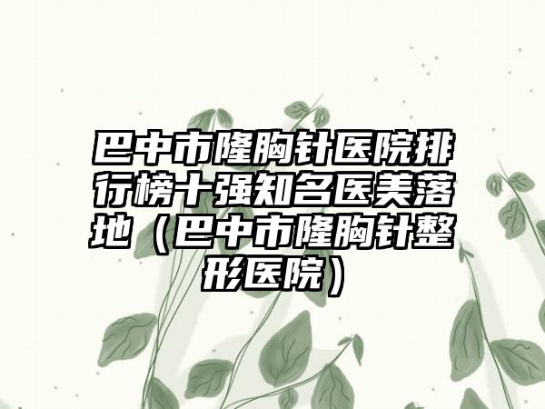 巴中市隆胸针医院排行榜十强知名医美落地（巴中市隆胸针整形医院）