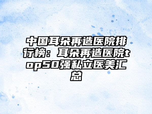 中国耳朵再造医院排行榜：耳朵再造医院top50强私立医美汇总