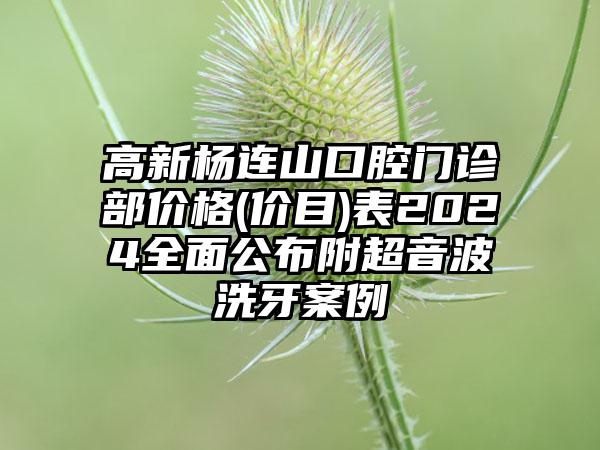 高新杨连山口腔门诊部价格(价目)表2024全面公布附超音波洗牙案例