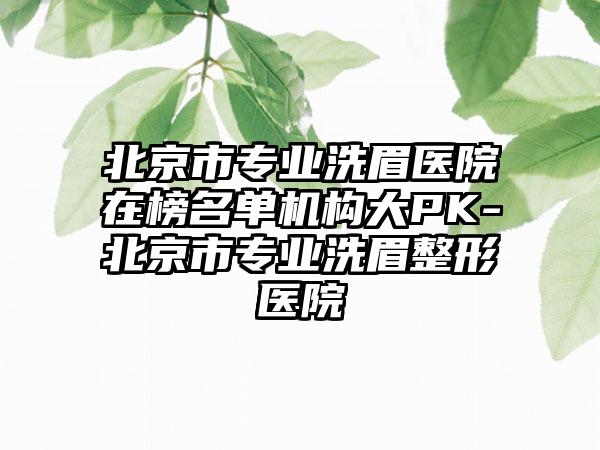 北京市专业洗眉医院在榜名单机构大PK-北京市专业洗眉整形医院