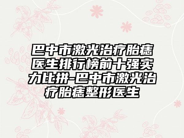 巴中市激光治疗胎痣医生排行榜前十强实力比拼-巴中市激光治疗胎痣整形医生