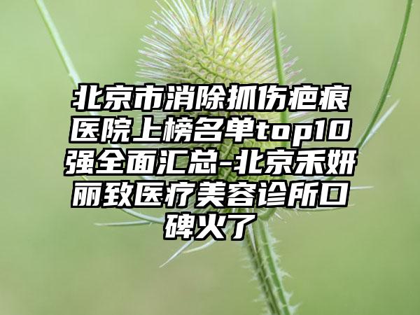 北京市消除抓伤疤痕医院上榜名单top10强全面汇总-北京禾妍丽致医疗美容诊所口碑火了