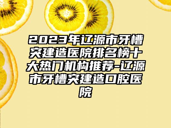 2023年辽源市牙槽突建造医院排名榜十大热门机构推荐-辽源市牙槽突建造口腔医院