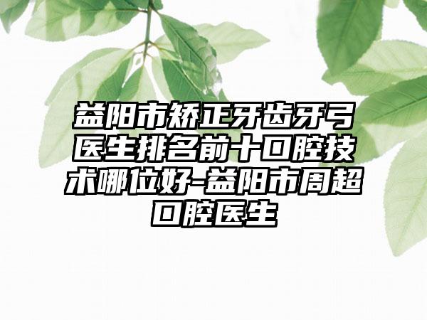 益阳市矫正牙齿牙弓医生排名前十口腔技术哪位好-益阳市周超口腔医生