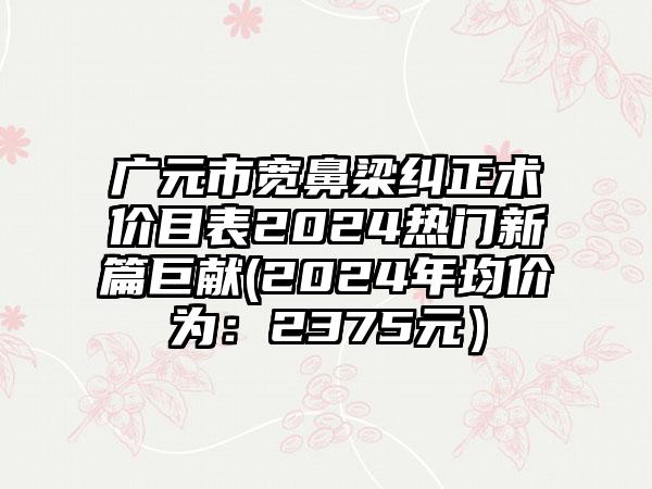 广元市宽鼻梁纠正术价目表2024热门新篇巨献(2024年均价为：2375元）