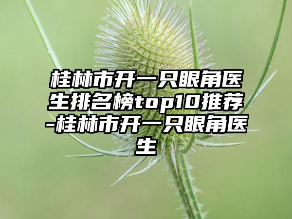 桂林市开一只眼角医生排名榜top10推荐-桂林市开一只眼角医生