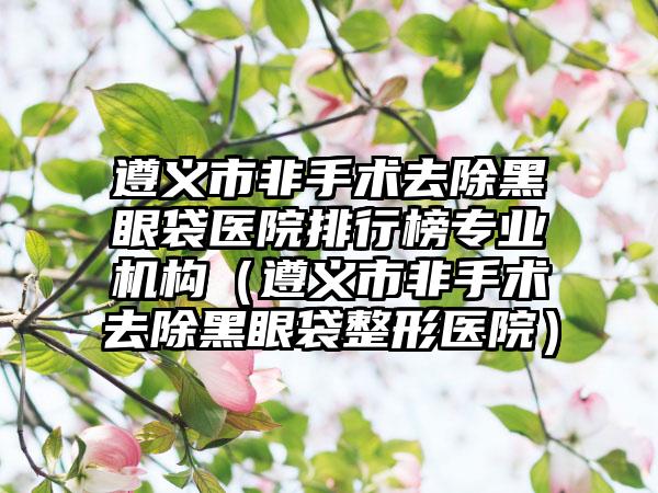 遵义市非手术去除黑眼袋医院排行榜专业机构（遵义市非手术去除黑眼袋整形医院）