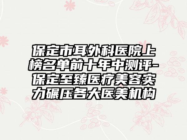 保定市耳外科医院上榜名单前十年中测评-保定至臻医疗美容实力碾压各大医美机构