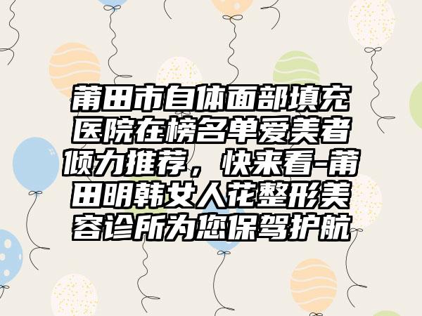 莆田市自体面部填充医院在榜名单爱美者倾力推荐，快来看-莆田明韩女人花整形美容诊所为您保驾护航