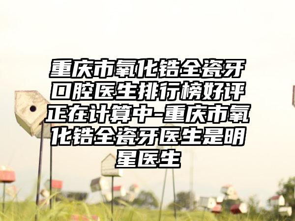 重庆市氧化锆全瓷牙口腔医生排行榜好评正在计算中-重庆市氧化锆全瓷牙医生是明星医生