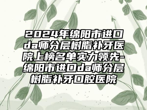 2024年绵阳市进口da师分层树脂补牙医院上榜名单实力领先-绵阳市进口da师分层树脂补牙口腔医院