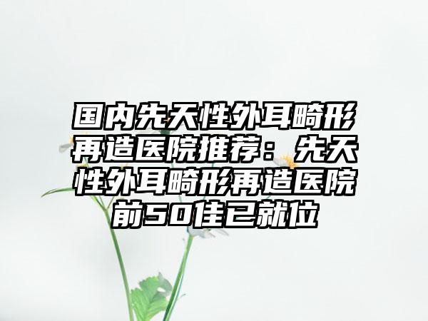 国内先天性外耳畸形再造医院推荐：先天性外耳畸形再造医院前50佳已就位