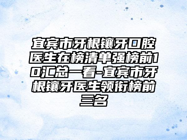 宜宾市牙根镶牙口腔医生在榜清单强榜前10汇总一看-宜宾市牙根镶牙医生领衔榜前三名