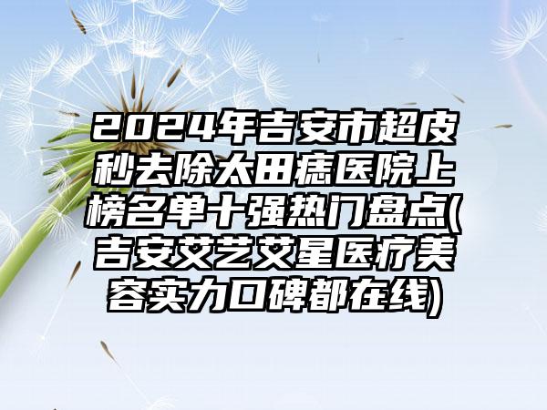 2024年吉安市超皮秒去除太田痣医院上榜名单十强热门盘点(吉安艾艺艾星医疗美容实力口碑都在线)