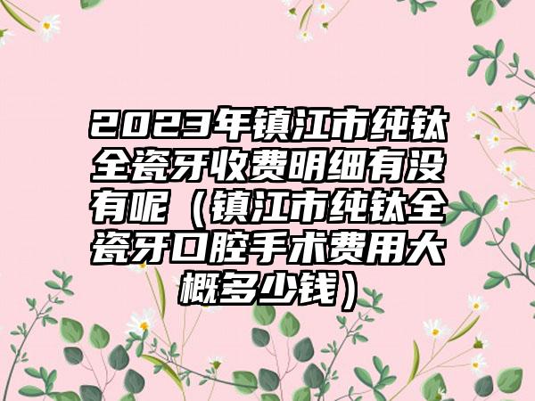 2023年镇江市纯钛全瓷牙收费明细有没有呢（镇江市纯钛全瓷牙口腔手术费用大概多少钱）