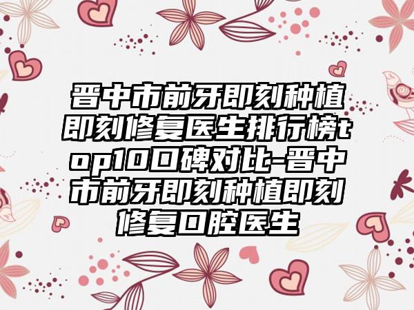 晋中市前牙即刻种植即刻修复医生排行榜top10口碑对比-晋中市前牙即刻种植即刻修复口腔医生