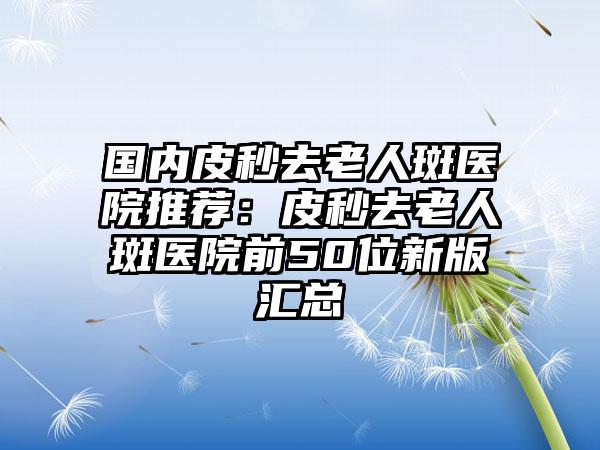 国内皮秒去老人斑医院推荐：皮秒去老人斑医院前50位新版汇总