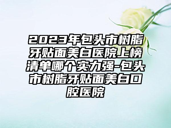 2023年包头市树脂牙贴面美白医院上榜清单哪个实力强-包头市树脂牙贴面美白口腔医院