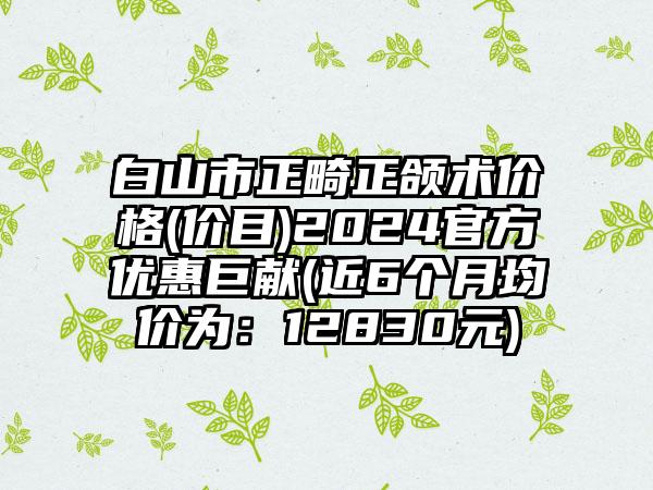 白山市正畸正颌术价格(价目)2024官方优惠巨献(近6个月均价为：12830元)