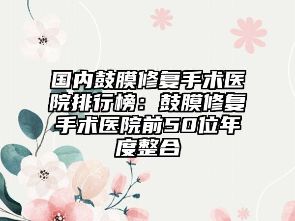 国内鼓膜修复手术医院排行榜：鼓膜修复手术医院前50位年度整合