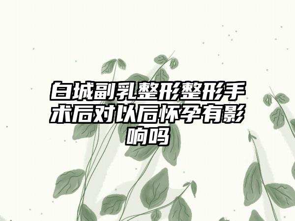 白城副乳整形整形手术后对以后怀孕有影响吗