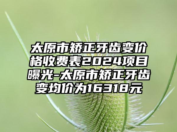 太原市矫正牙齿变价格收费表2024项目曝光-太原市矫正牙齿变均价为16318元