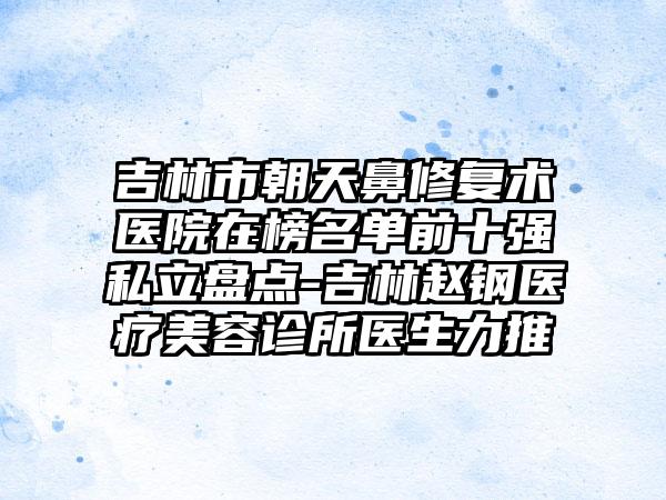 吉林市朝天鼻修复术医院在榜名单前十强私立盘点-吉林赵钢医疗美容诊所医生力推