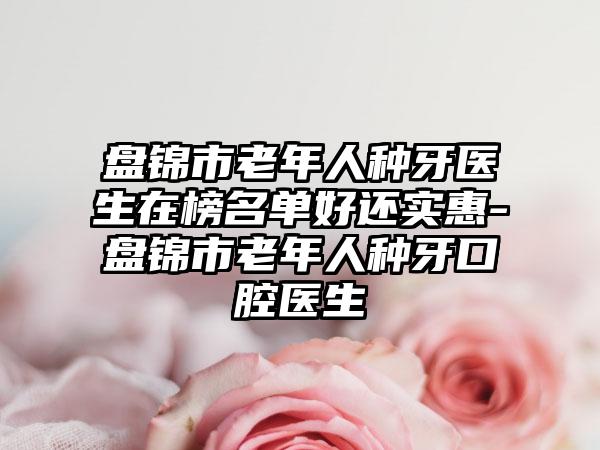 盘锦市老年人种牙医生在榜名单好还实惠-盘锦市老年人种牙口腔医生