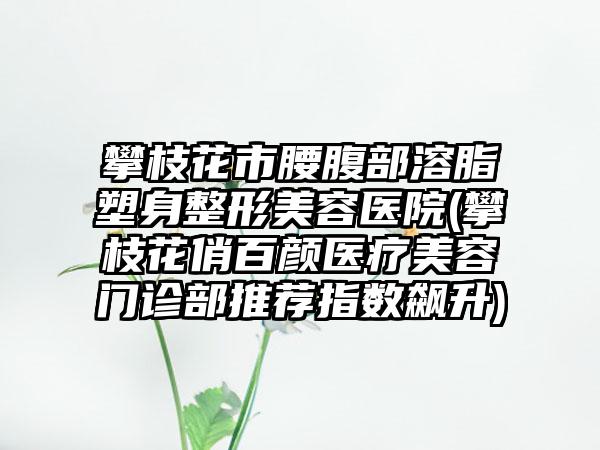 攀枝花市腰腹部溶脂塑身整形美容医院(攀枝花俏百颜医疗美容门诊部推荐指数飙升)